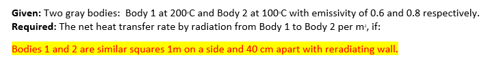 Given: Two gray bodies: Body 1 at 200 C and Body 2 at 100°C with emissivity of 0.6 and 0.8 respectively.
Required: The net heat transfer rate by radiation from Body 1 to Body 2 per m², if:
Bodies 1 and 2 are similar squares 1m on a side and 40 cm apart with reradiating wall.