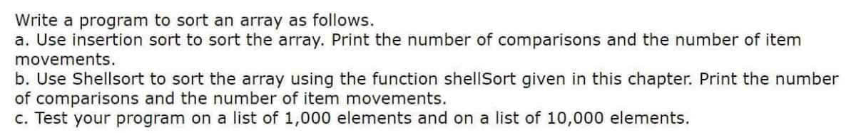 Write a program to sort an array as follows.
a. Use insertion sort to sort the array. Print the number of comparisons and the number of item
movements.
b. Use Shellsort to sort the array using the function shellSort given in this chapter. Print the number
of comparisons and the number of item movements.
c. Test your program on a list of 1,000 elements and on a list of 10,000 elements.