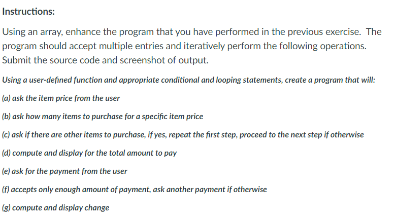 Instructions:
Using an array, enhance the program that you have performed in the previous exercise. The
program should accept multiple entries and iteratively perform the following operations.
Submit the source code and screenshot of output.
Using a user-defined function and appropriate conditional and looping statements, create a program that will:
(a) ask the item price from the user
(b) ask how many items to purchase for a specific item price
(c) ask if there are other items to purchase, if yes, repeat the first step, proceed to the next step if otherwise
(d) compute and display for the total amount to pay
(e) ask for the payment from the user
(f) accepts only enough amount of payment, ask another payment if otherwise
(g) compute and display change