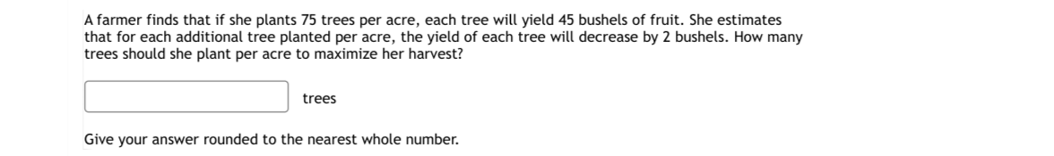 A farmer finds that if she plants 75 trees per acre, each tree will yield 45 bushels of fruit. She estimates
that for each additional tree planted per acre, the yield of each tree will decrease by 2 bushels. How many
trees should she plant per acre to maximize her harvest?
trees
Give your answer rounded to the nearest whole number.
