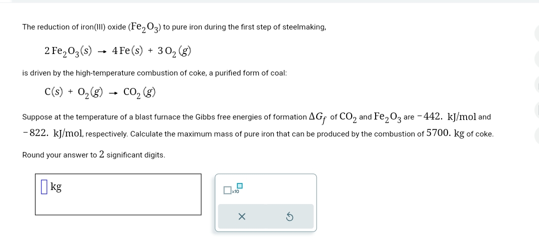The reduction of iron(III) oxide (Fe2O3) to pure iron during the first step of steelmaking,
2 Fe2O3(s) 4 Fe(s) + 302 (g)
→>>
is driven by the high-temperature combustion of coke, a purified form of coal:
C(s) + O2(g) CO₂ (g)
→
Suppose at the temperature of a blast furnace the Gibbs free energies of formation AG of CO2 and Fe2O3 are -442. kJ/mol and
-822. kJ/mol, respectively. Calculate the maximum mass of pure iron that can be produced by the combustion of 5700. kg of coke.
Round your answer to 2 significant digits.
kg
☐ x10
