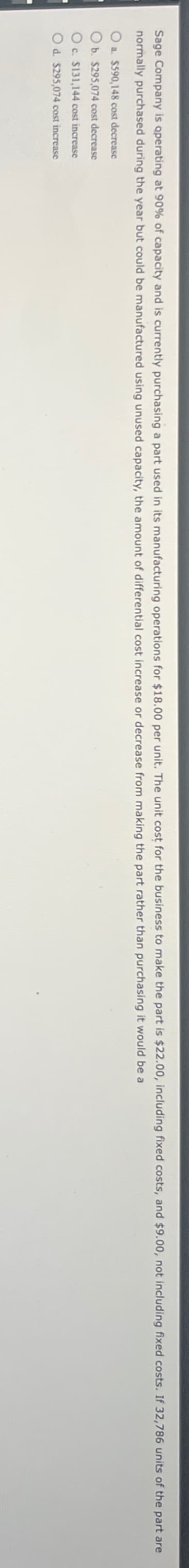 Sage Company is operating at 90% of capacity and is currently purchasing a part used in its manufacturing operations for $18.00 per unit. The unit cost for the business to make the part is $22.00, including fixed costs, and $9.00, not including fixed costs. If 32,786 units of the part are
normally purchased during the year but could be manufactured using unused capacity, the amount of differential cost increase or decrease from making the part rather than purchasing it would be a
Oa. $590,148 cost decrease
Ob. $295,074 cost decrease
Oc. $131,144 cost increase
Od. $295,074 cost increase