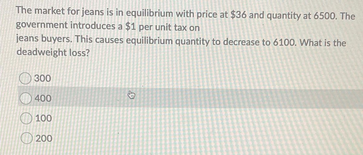 The market for jeans is in equilibrium with price at $36 and quantity at 6500. The
government introduces a $1 per unit tax on
jeans buyers. This causes equilibrium quantity to decrease to 6100. What is the
deadweight loss?
300
400
100
200
$
Lay