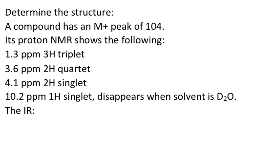 Determine the structure:
A compound has an M+ peak of 104.
Its proton NMR shows the following:
1.3 ppm 3H triplet
3.6 ppm 2H quartet
4.1 ppm 2H singlet
10.2 ppm 1H singlet, disappears when solvent is D₂O.
The IR: