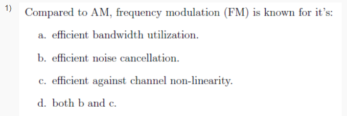 1)
Compared to AM, frequency modulation (FM) is known for it's:
a. efficient bandwidth utilization.
b. efficient noise cancellation.
c. efficient against channel non-linearity.
d. both b and c.
