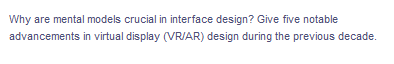 Why are mental models crucial in interface design? Give five notable
advancements in virtual display (VR/AR) design during the previous decade.
