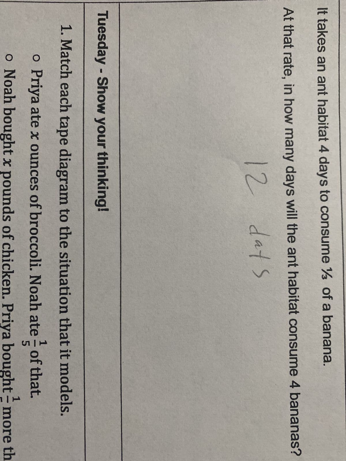 It takes an ant habitat 4 days to consume ¼ of a banana.
At that rate, in how many days will the ant habitat consume 4 bananas?
12
days
Tuesday - Show your thinking!
1. Match each tape diagram to the situation that it models.
1
o Priya ate x ounces of broccoli. Noah ate of that.
5
o Noah bought x pounds of chicken. Priya bought more th
1