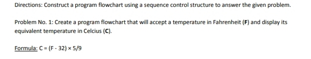 Directions: Construct a program flowchart using a sequence control structure to answer the given problem.
Problem No. 1: Create a program flowchart that will accept a temperature in Fahrenheit (F) and display its
equivalent temperature in Celcius (C).
Formula: C = (F-32) × 5/9