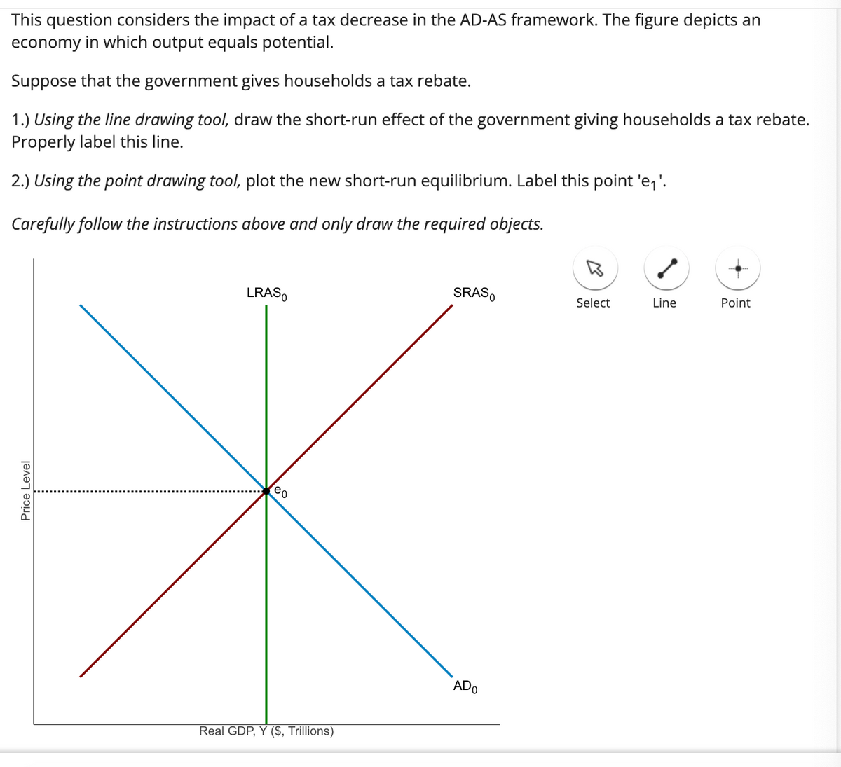 This question considers the impact of a tax decrease in the AD-AS framework. The figure depicts an
economy in which output equals potential.
Suppose that the government gives households a tax rebate.
1.) Using the line drawing tool, draw the short-run effect of the government giving households a tax rebate.
Properly label this line.
2.) Using the point drawing tool, plot the new short-run equilibrium. Label this point 'e₁'.
Carefully follow the instructions above and only draw the required objects.
Price Level
LRASO
eo
Real GDP, Y ($, Trillions)
SRASO
ADO
Select
Line
Point