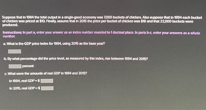 Suppose that in 1994 the total output in a single-good economy was 7,000 buckets of chicken. Also suppose that in 1994 each bucket
of chicken was priced at $10. Finally, assume that in 2015 the price per bucket of chicken was $16 and that 22,000 buckets were
produced.
Instructions: In part a, enter your answer as an index number rounded to 1 decimal place. In parts b-c, enter your answers as a whole
number.
a. What is the GDP price Index for 1994, using 2015 as the base year?
b. By what percentage did the price level, as measured by this Index, rise between 1994 and 2015?
percent
c. What were the amounts of real GDP in 1994 and 2015?
In 1994, real GDP-$|
In 2015, real GDP =$|