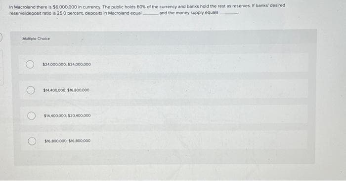 In Macroland there is $6,000,000 in currency. The public holds 60% of the currency and banks hold the rest as reserves. If banks' desired
reserve/deposit ratio is 25.0 percent, deposits in Macroland equal
and the money supply equals.
Multiple Choice
$24,000,000, $24,000,000
$14,400,000, $16,800,000
$14,400,000 $20,400,000
$16.800,000: $16.800.000