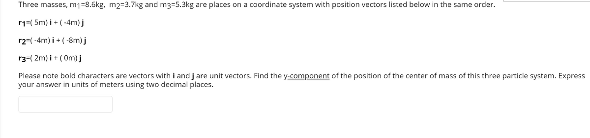 Three masses, mj=8.6kg, m2=3.7kg and m3=5.3kg are places on a coordinate system with position vectors listed below in the same order.
r1=(5m) i + ( -4m) j
r2=( -4m) i + ( -8m) j
r3=( 2m) i + ( Om) j
Please note bold characters are vectors with i and j are unit vectors. Find the y-component of the position of the center of mass of this three particle system. Express
your answer in units of meters using two decimal places.
