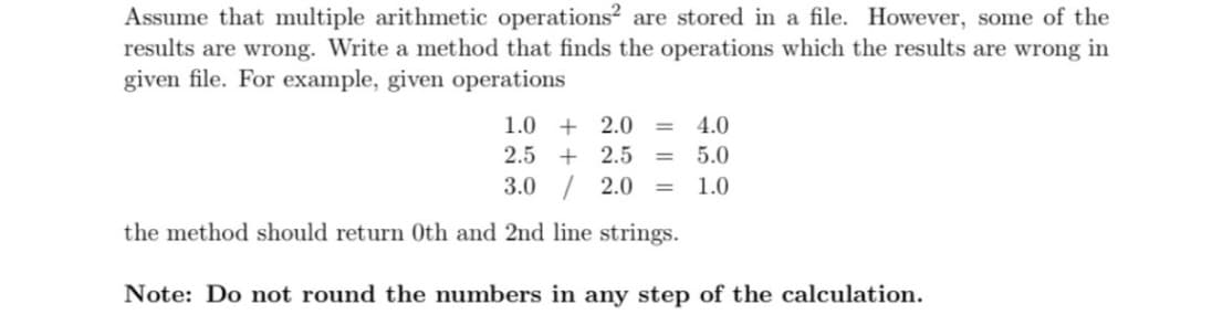 Assume that multiple arithmetic operations? are stored in a file. However, some of the
results are wrong. Write a method that finds the operations which the results are wrong in
given file. For example, given operations
1.0 + 2.0
4.0
%3D
2.5 + 2.5
5.0
%3D
3.0 / 2.0
1.0
the method should return Oth and 2nd line strings.
Note: Do not round the numbers in any step of the calculation.
