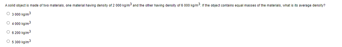 A solid object is made of two materials, one material having density of 2 000 kg/m³ and the other having density of 6 000 kg/m³. If the object contains equal masses of the materials, what is its average density?
O 3 000 kg/m³
O 4 000 kg/m³
O 6 200 kg/m³
O 5 300 kg/m³