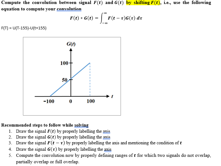 Compute the convolution between signal F(t) and G(t) by shifting F(t), i.e., use the following
equation to compute your convolution
F(t) * G(t) = | F(t – t)G(t) dr
- 00
F(T) = U(T-155)-U(t+155)
G()
100+
50
-100
100
Recommended steps to follow while solving
1. Draw the signal F(t) by properly labelling the axis
2. Draw the signal G(t) by properly labelling the axis
3. Draw the signal F(t – t) by properly labelling the axis and mentioning the condition of t
4. Draw the signal G(t) by properly labelling the axis
5. Compute the convolution now by properly defining ranges of t for which two signals do not overlap,
partially overlap or full overlap.
