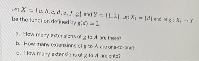 Let X = {a, b, c, d, e, f, g} andY = (1,2}. Let X =
(d) and let g : X Y
be the function defined by g(d) = 2.
%3D
a. How many extensions of g to A are there?
b. How many extensions of g to A are one-to-one?
C. How many extensions of g to A are onto?
