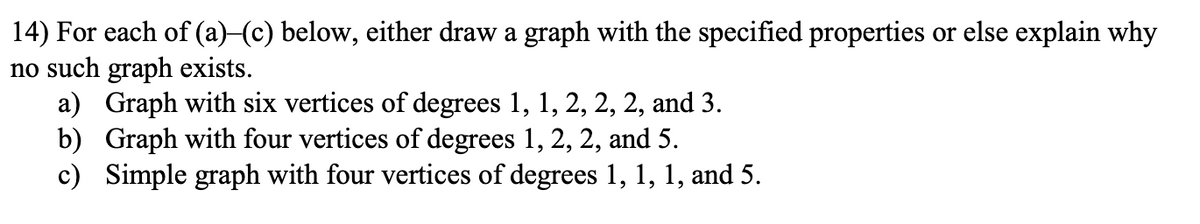 14) For each of (a)-(c) below, either draw a graph with the specified properties or else explain why
no such graph exists.
a) Graph with six vertices of degrees 1, 1, 2, 2, 2, and 3.
b) Graph with four vertices of degrees 1, 2, 2, and 5.
c) Simple graph with four vertices of degrees 1, 1, 1, and 5.
