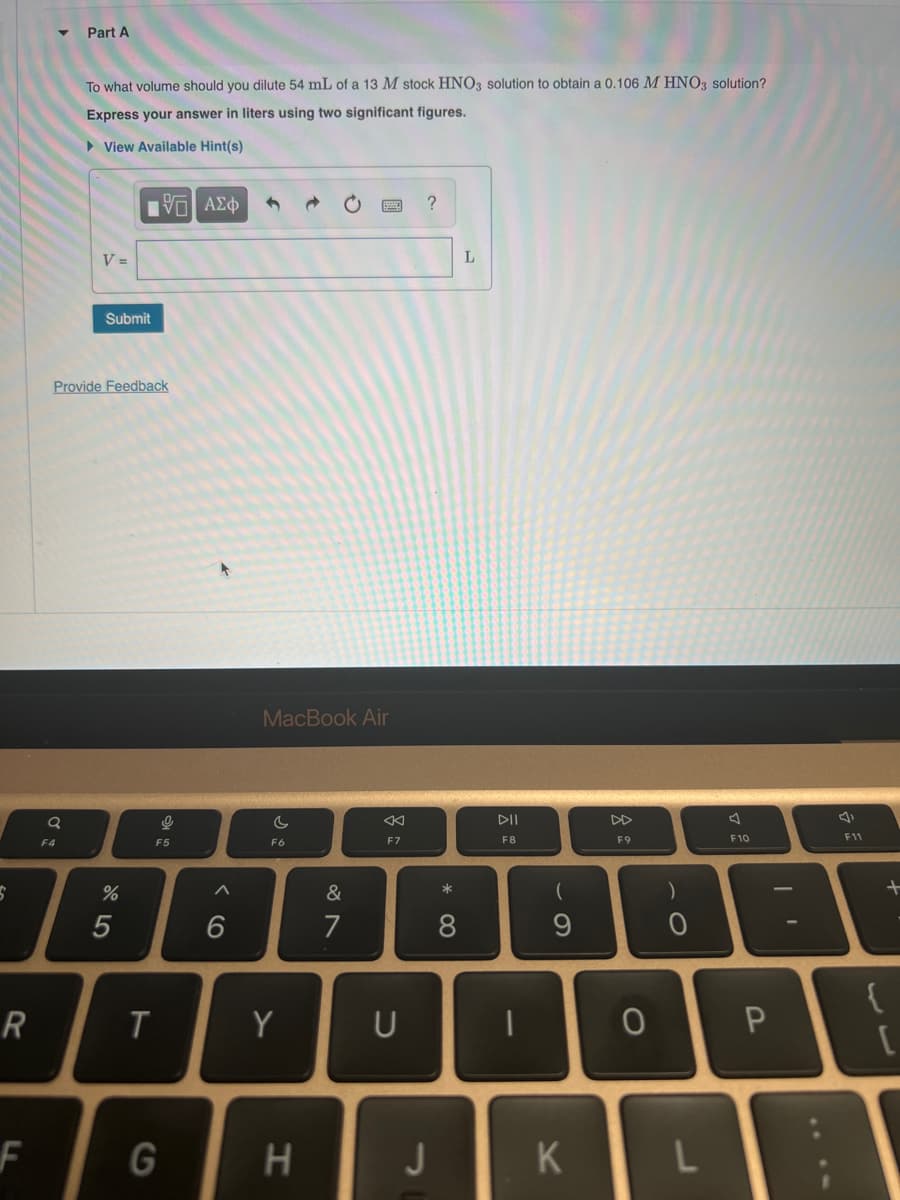 S
R
F
Q
Part A
F4
To what volume should you dilute 54 mL of a 13 M stock HNO3 solution to obtain a 0.106 M HNO3 solution?
Express your answer in liters using two significant figures.
► View Available Hint(s)
V =
Submit
Provide Feedback
%
15. ΑΣΦ
5
T
O
F5
G
+
6
MacBook Air
F6
Y
H
&
7
8
F7
U
?
* 0
J
8
L
I
DII
F8
기
-
(
9
K
DD
F9
0
)
0
L
F10
P
F11
at
{
[