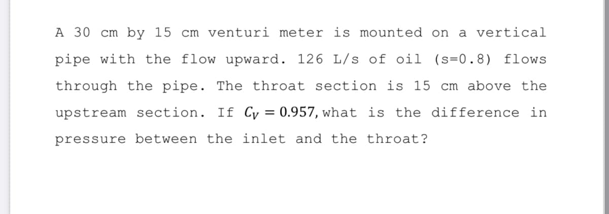 A 30 cm by 15 cm venturi meter is mounted on
a vertical
pipe with the flow upward. 126 L/s of oil (s=0.8)
flows
through the pipe. The throat section is 15 cm above the
upstream section. If Cy = 0.957, what is the difference in
pressure between the inlet and the throat?
