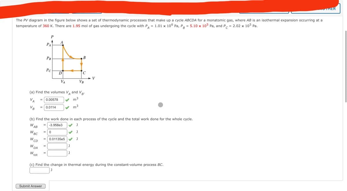 temperature of 360 K. There are 1.95 mol of gas undergoing the cycle with P = 1.01 × 106 Pa, P = 5.10 x 105 Pa, and PC:
A
The PV diagram in the figure below shows a set of thermodynamic processes that make up a cycle ABCDA for a monatomic gas, where AB is an isothermal expansion occurring at a
= 2.02 x 105 Pa.
B
P
PA
B
PB
Pc
C
D
V
VA
VB
(a) Find the volumes V and V,
A
B'
VA
= 0.00578
m³
3
=
0.0114
m³
3
B
(b) Find the work done in each process of the cycle and the total work done for the whole cycle.
J
J
W
=
-3.958e3
AB
W
= 0
BC
W
W CD
W
DA
tot
=
0.01135e5
J
II
J
II
J
(c) Find the change in thermal energy during the constant-volume process BC.
Submit Answer
J
THER