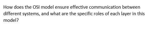 How does the OSI model ensure effective communication between
different systems, and what are the specific roles of each layer in this
model?