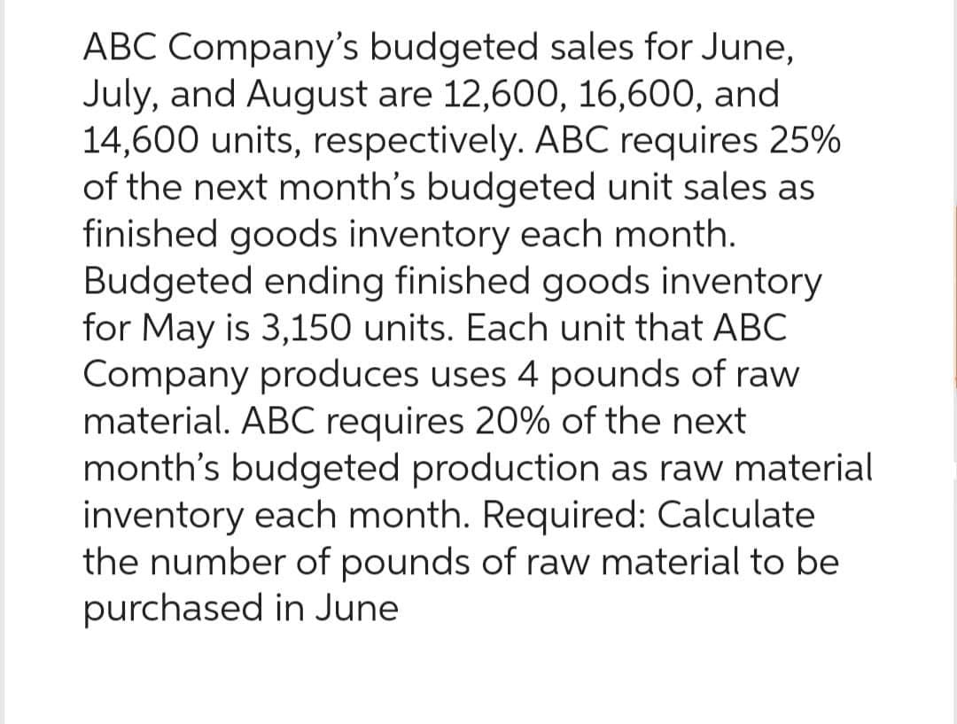 ABC Company's budgeted sales for June,
July, and August are 12,600, 16,600, and
14,600 units, respectively. ABC requires 25%
of the next month's budgeted unit sales as
finished goods inventory each month.
Budgeted ending finished goods inventory
for May is 3,150 units. Each unit that ABC
Company produces uses 4 pounds of raw
material. ABC requires 20% of the next
month's budgeted production as raw material
inventory each month. Required: Calculate
the number of pounds of raw material to be
purchased in June