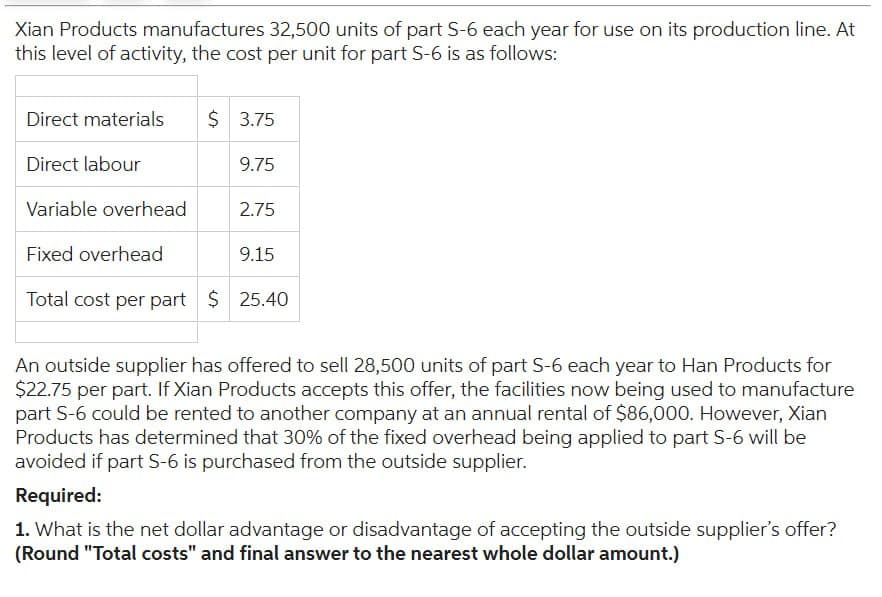 Xian Products manufactures 32,500 units of part S-6 each year for use on its production line. At
this level of activity, the cost per unit for part S-6 is as follows:
Direct materials
Direct labour
Variable overhead
Fixed overhead
Total cost per part $ 25.40
$ 3.75
9.75
2.75
9.15
An outside supplier has offered to sell 28,500 units of part S-6 each year to Han Products for
$22.75 per part. If Xian Products accepts this offer, the facilities now being used to manufacture
part S-6 could be rented to another company at an annual rental of $86,000. However, Xian
Products has determined that 30% of the fixed overhead being applied to part S-6 will be
avoided if part S-6 is purchased from the outside supplier.
Required:
1. What is the net dollar advantage or disadvantage of accepting the outside supplier's offer?
(Round "Total costs" and final answer to the nearest whole dollar amount.)