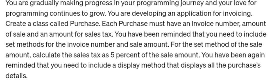 You are gradually making progress in your programming journey and your love for
programming continues to grow. You are developing an application for invoicing.
Create a class called Purchase. Each Purchase must have an invoice number, amount
of sale and an amount for sales tax. You have been reminded that you need to include
set methods for the invoice number and sale amount. For the set method of the sale
amount, calculate the sales tax as 5 percent of the sale amount. You have been again
reminded that you need to include a display method that displays all the purchase's
details.