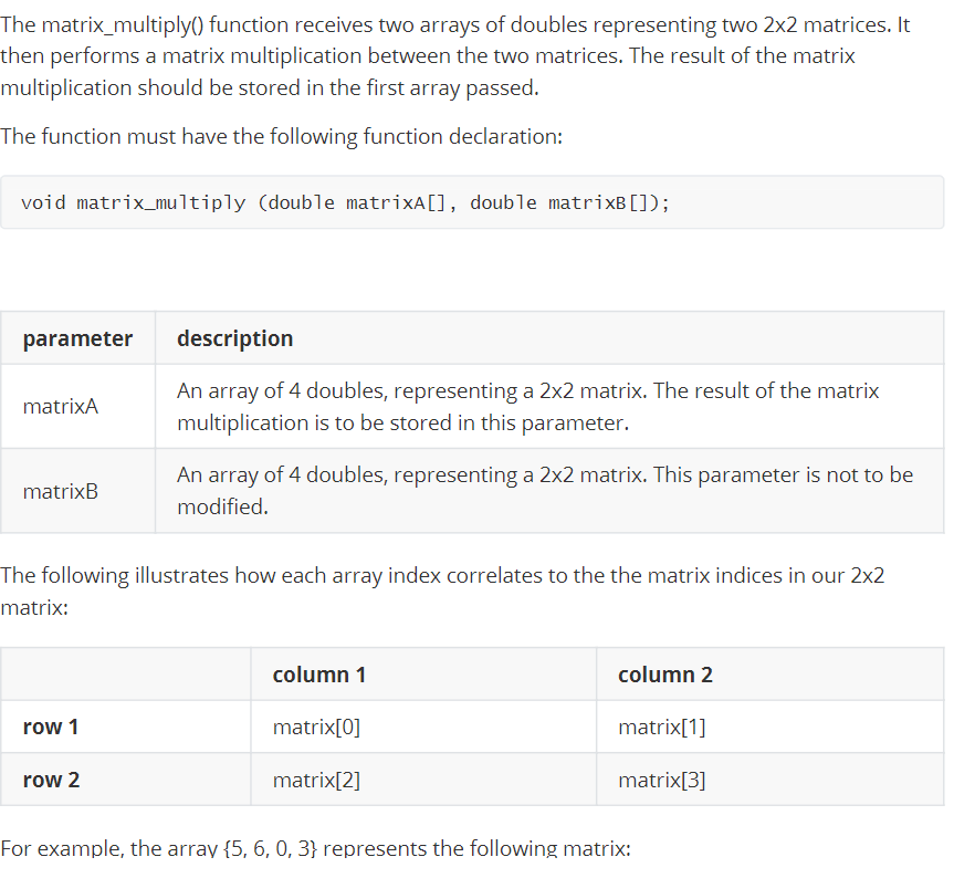 The matrix_multiply() function receives two arrays of doubles representing two 2x2 matrices. It
then performs a matrix multiplication between the two matrices. The result of the matrix
multiplication should be stored in the first array passed.
The function must have the following function declaration:
void matrix_multiply (double matrixA[], double matrixB[]);
parameter
description
An array of 4 doubles, representing a 2x2 matrix. The result of the matrix
matrixA
multiplication is to be stored in this parameter.
An array of 4 doubles, representing a 2x2 matrix. This parameter is not to be
matrixB
modified.
The following illustrates how each array index correlates to the the matrix indices in our 2x2
matrix:
column 1
column 2
row 1
matrix[0]
matrix[1]
row 2
matrix[2]
matrix[3]
For example, the array {5, 6, 0, 3} represents the following matrix:
