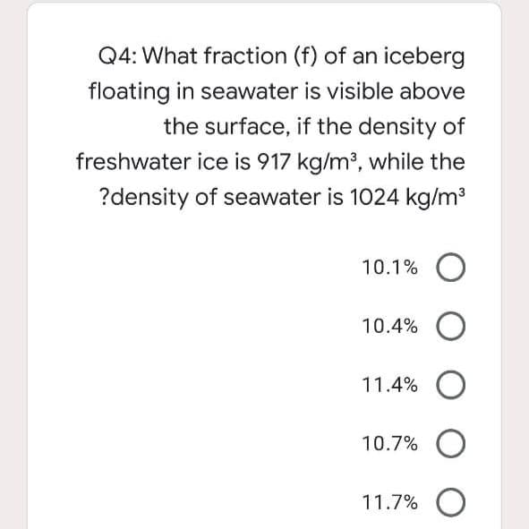 Q4: What fraction (f) of an iceberg
floating in seawater is visible above
the surface, if the density of
freshwater ice is 917 kg/m?, while the
?density of seawater is 1024 kg/m3
10.1% O
10.4% O
11.4% O
10.7%
11.7% O
