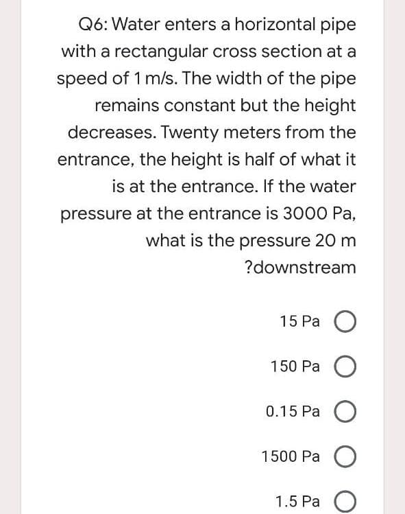 Q6: Water enters a horizontal pipe
with a rectangular cross section at a
speed of 1 m/s. The width of the pipe
remains constant but the height
decreases. Twenty meters from the
entrance, the height is half of what it
is at the entrance. If the water
pressure at the entrance is 3000 Pa,
what is the pressure 20 m
?downstream
15 Pa O
150 Pa O
0.15 Pa O
1500 Pa O
1.5 Pa
