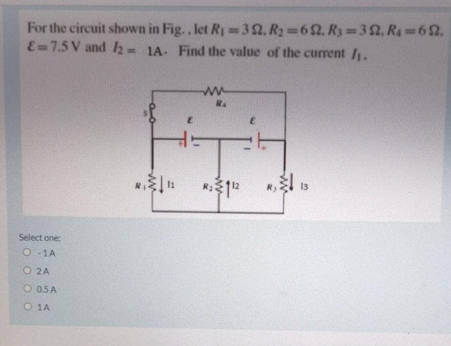 For the circuit shown in Fig.., let Ry =32. R2 62. R3 32, R4 62,.
E=7.5 V and 2= 1A. Find the value of the current /1.
%3D
%3D
R4
12
Ry
13
Select one:
O - 1A
O 2A
O 0.5 A
O 1A

