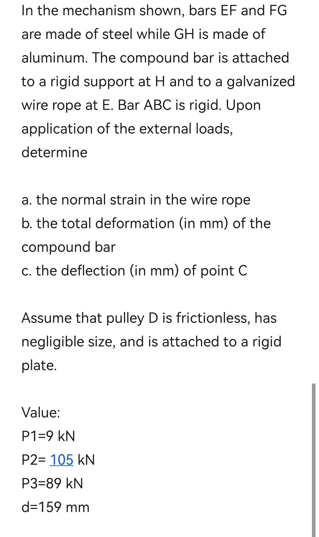 In the mechanism shown, bars EF and FG
are made of steel while GH is made of
aluminum. The compound bar is attached
to a rigid support at H and to a galvanized
wire rope at E. Bar ABC is rigid. Upon
application of the external loads,
determine
a. the normal strain in the wire rope
b. the total deformation (in mm) of the
compound bar
c. the deflection (in mm) of point C
Assume that pulley D is frictionless, has
negligible size, and is attached to a rigid
plate.
Value:
P1=9 kN
P2= 105 kN
P3=89 kN
d=159 mm
