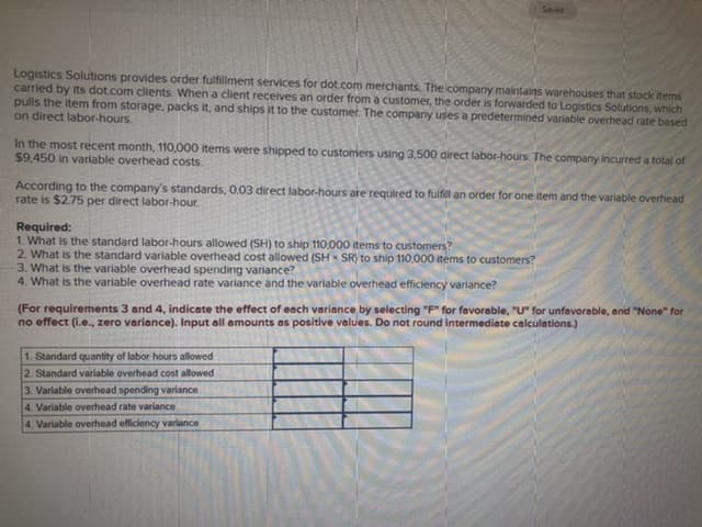 Seved
Logistics Solutions provides order fulfillment services for dot.com merchants. The icompany maintains warehouses that stock items
carried by its dot.com clients. When a client receives an order from a customer, the order is forwarded to Logistics Solutions, which
pulls the item from storage, packs it, and ships it to the customer. The company uses a predetermined variable overhead rate based
on direct labor-hours.
In the most recent month, 110,000 items were shipped to customers using 3,500 direct labor-hours. The company incurred a total of
$9,450 in varlable overhead costs.
According to the company's standards, 0.03 direct labor-hours are required to fulfill an order for one item and the variable overhead
rate is $2.75 per direct labor-hour.
Required:
1. What is the standard labor-hours allowed (SH) to ship 110,000 items to customers?
2. What is the standard variable overhead cost allowed (SH SR) to ship 110,000 items to customers?
3. What is the variable overhead spending variance?
4. What is the variable overhead rate variance and the variable overhead efficiency variance?
(For requirements 3 and 4, indicate the effect of each variance by selecting "F" for favorable, "U" for unfavorable, and "None" for
no effect (i.e., zero variance). Input all amounts as positive values. Do not round intermediate calculations.)
1. Standard quantity of labor-hours allowed
2. Standard variable overhead cost allowed
3. Variable overhead spending variance
4. Variable overhead rate variance
4. Variable overthead efficiency varlance
