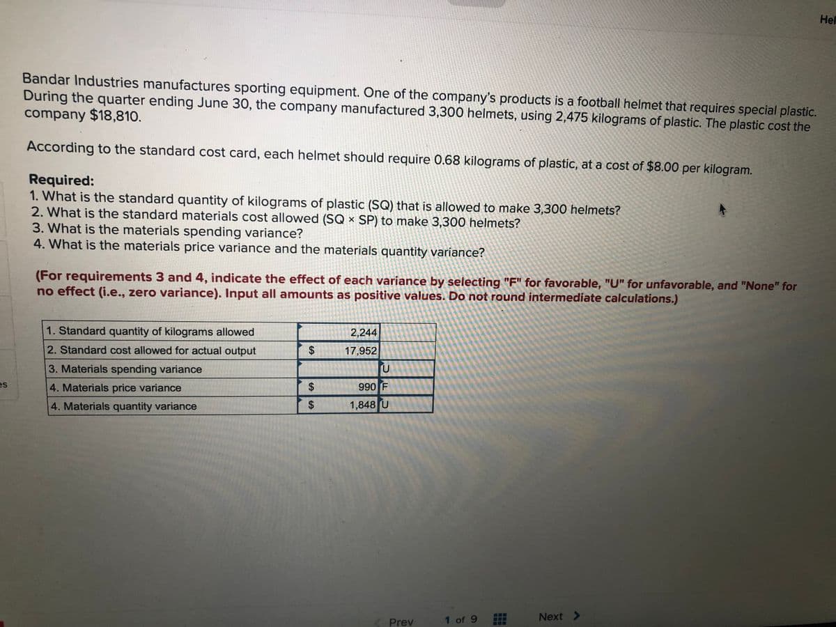 Hel
Bandar Industries manufactures sporting equipment. One of the company's products is a football helmet that requires special plastic.
During the quarter ending June 30, the company manufactured 3,300 helmets, using 2,475 kilograms of plastic. The plastic cost the
company $18,810.
According to the standard cost card, each helmet should require 0.68 kilograms of plastic, at a cost of $8.00 per kilogram.
Required:
1. What is the standard quantity of kilograms of plastic (SQ) that is allowed to make 3,300 helmets?
2. What is the standard materials cost allowed (SQ × SP) to make 3,300 helmets?
3. What is the materials spending variance?
4. What is the materials price variance and the materials quantity variance?
(For requirements 3 and 4, indicate the effect of each variance by selecting "F" for favorable, "U" for unfavorable, and "None" for
no effect (i.e., zero variance). Input all amounts as positive values. Do not round intermediate calculations.)
1. Standard quantity of kilograms allowed
2,244
2. Standard cost allowed for actual output
17,952
3. Materials spending variance
4. Materials price variance
990 F
4. Materials quantity variance
1,848 U
1 of 9
Next >
Prev
%24
%24
%24
