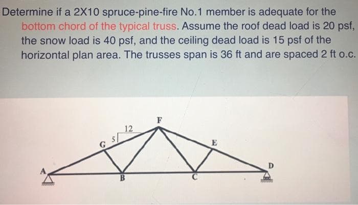 Determine if a 2X10 spruce-pine-fire No.1 member is adequate for the
bottom chord of the typical truss. Assume the roof dead load is 20 psf,
the snow load is 40 psf, and the ceiling dead load is 15 psf of the
horizontal plan area. The trusses span is 36 ft and are spaced 2 ft o.c.
F
12
5/
E
D
B.
