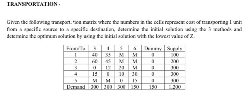 TRANSPORTATION .
Given the following transport. tion matrix where the numbers in the cells represent cost of transporting 1 unit
from a specific source to a specific destination, determine the initial solution using the 3 methods and
determine the optimum solution by using the initial solution with the lowest value of Z.
3 4
40 35| M
M
20
30
From/To
5 6 Dummy | Supply
1
M
100
60
45
M
200
3
12
M
300
4
15
10
300
5
M
M
15
300
Demand 300 300 300 | 150
150
1,200
