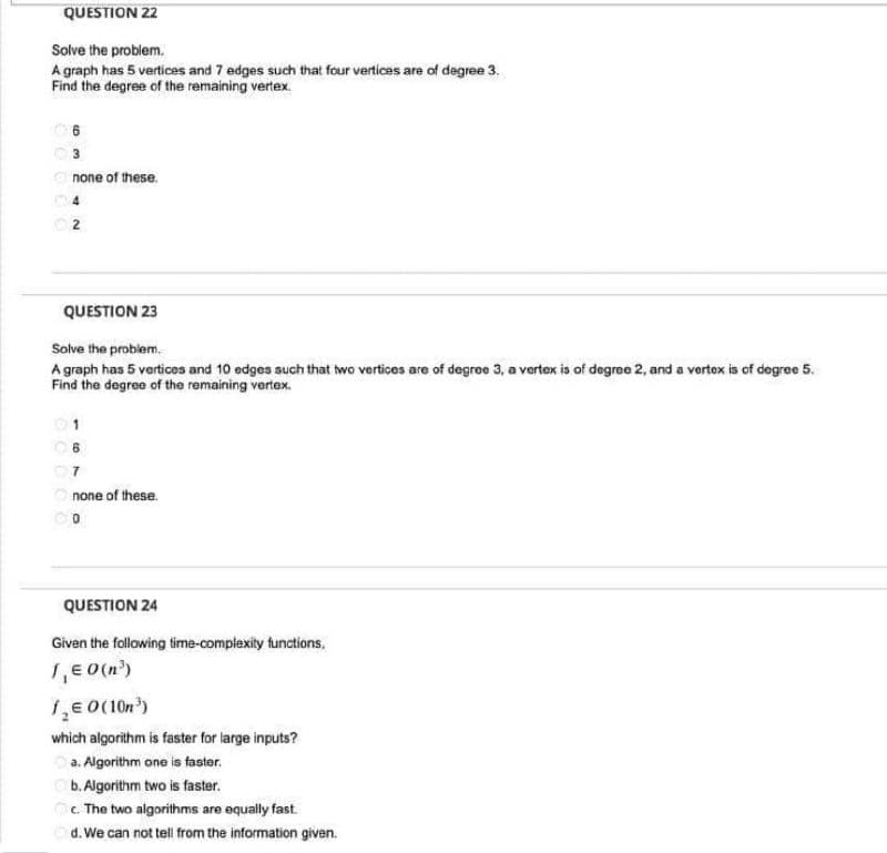 QUESTION 22
Solve the problem.
A graph has 5 vertices and 7 edges such that four vertices are of degree 3.
Find the degree of the remaining vertex.
6
3
none of these.
4
2
QUESTION 23
Solve the problem.
A graph has 5 vertices and 10 edges such that two vertices are of degree 3, a vertex is of degree 2, and a vertex is of degree 5.
Find the degree of the remaining vertex.
06
07
none of these.
QUESTION 24
Given the following time-complexity functions.
1₁ € O(n³)
1,0 (10n³)
which algorithm is faster for large inputs?
a. Algorithm one is faster.
b. Algorithm two is faster.
c. The two algorithms are equally fast.
d. We can not tell from the information given.