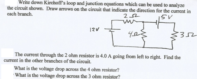 Write down Kirchoff's loop and junction equations which can be used to analyze
the circuit shown. Draw arrows on the circuit that indicate the direction for the current in
each branch.
252
15V
my
12V
The current through the 2 ohm resistor is 4.0 A going from left to right. Find the
current in the other branches of the circuit.
What is the voltage drop across the 4 ohm resistor?
What is the voltage drop across the 3 ohm resistor?
