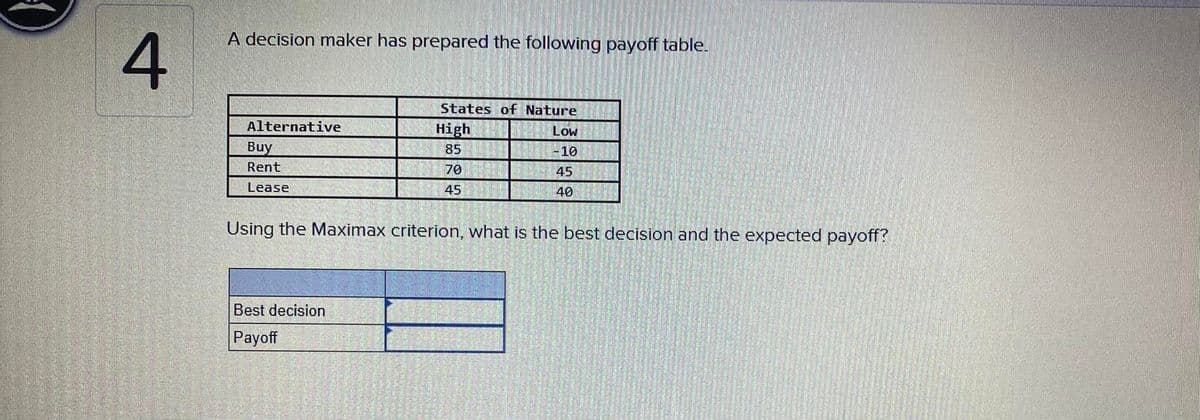 A decision maker has prepared the following payoff table.
States of Nature
Alternative
High
Low
Buy
85
-10
Rent
70
45
Lease
45
40
Using the Maximax criterion, what is the best decision and the expected payoff?
Best decision
Payoff
4.
