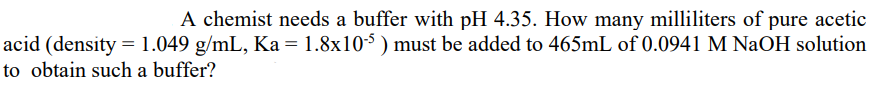 A chemist needs a buffer with pH 4.35. How many milliliters of pure acetic
acid (density = 1.049 g/mL, Ka = 1.8x10-$ ) must be added to 465mL of 0.0941 M NAOH solution
to obtain such a buffer?
