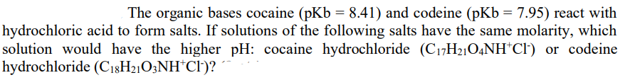 The organic bases cocaine (pKb = 8.41) and codeine (pKb = 7.95) react with
hydrochloric acid to form salts. If solutions of the following salts have the same molarity, which
solution would have the higher pH: cocaine hydrochloride (C17H21O4NH*C!) or codeine
hydrochloride (C18H21O3NH*Cl)?
