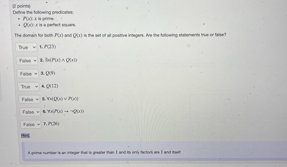 (2 points)
Define the following predicates:
P(x): x is prime.
• Q(x): x is a perfect square.
The domain for both P(x) and Q(x) is the set of all positive integers. Are the following statements true or false?
True
v 1. P(23)
False 2. 3x(P(x) ^ Q(x))
False v
3. Q(9)
True
4. Q(12)
False v 5. Vx(Q(x) V P(x))
False v 6. Vx(P(x) → ¬Q(x))
False v 7. P(26)
Hint
A prime number is an integer that is greater than 1 and its only factors are 1 and itself.
