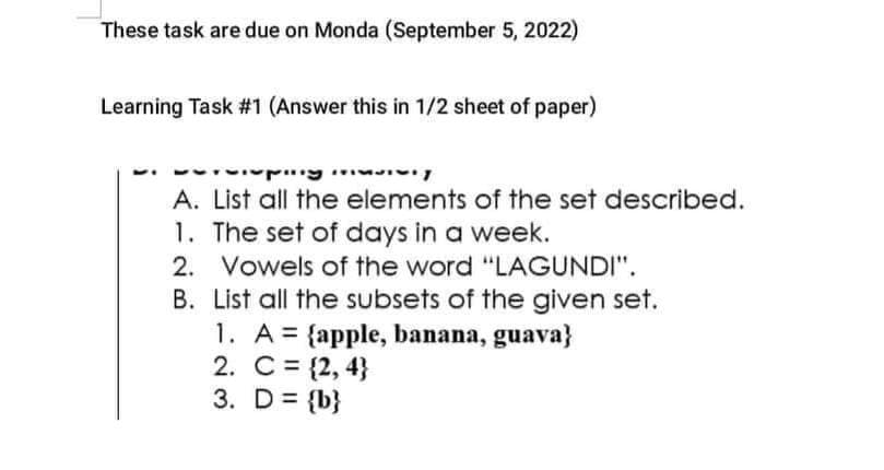 These task are due on Monda (September 5, 2022)
Learning Task #1 (Answer this in 1/2 sheet of paper)
upiny
A. List all the elements of the set described.
1. The set of days in a week.
2. Vowels of the word "LAGUNDI".
B. List all the subsets of the given set.
1. A = {apple, banana, guava}
2. C = {2,4}
3. D = {b}