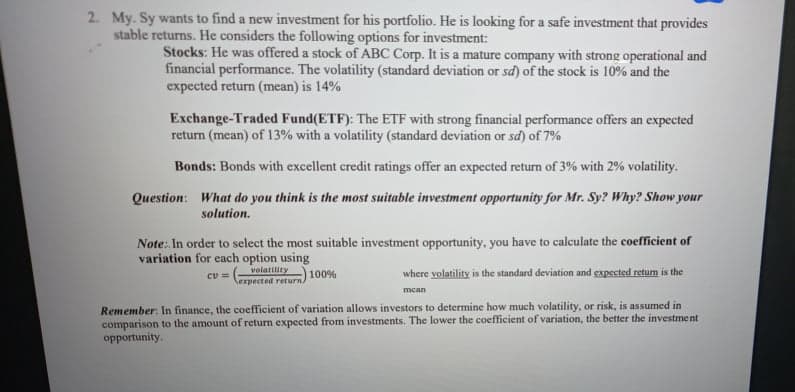 2. My. Sy wants to find a new investment for his portfolio. He is looking for a safe investment that provides
stable returns. He considers the following options for investment:
Stocks: He was offered a stock of ABC Corp. It is a mature company with strong operational and
financial performance. The volatility (standard deviation or sd) of the stock is 10% and the
expected return (mean) is 14%
Exchange-Traded Fund(ETF): The ETF with strong financial performance offers an expected
return (mean) of 13% with a volatility (standard deviation or sd) of 7%
Bonds: Bonds with excellent credit ratings offer an expected return of 3% with 2% volatility.
Question: What do you think is the most suitable investment opportunity for Mr. Sy? Why? Show your
solution.
Note: In order to select the most suitable investment opportunity, you have to calculate the coefficient of
variation for each option using
volatility 100%
lexpected return)
where volatility is the standard deviation and expected return is the
mean
Remember: In finance, the coefficient of variation allows investors to determine how much volatility, or risk, is assumed in
comparison to the amount of returm expected from investments. The lower the coefficient of variation, the better the investment
opportunity.
