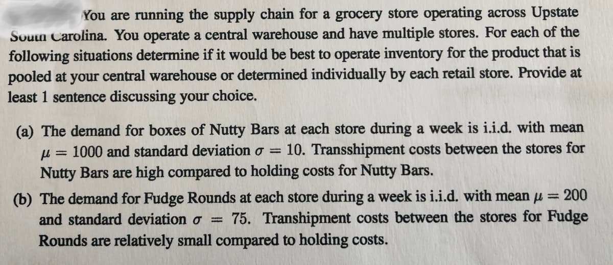 You are running the supply chain for a grocery store operating across Upstate
Souun Carolina. You operate a central warehouse and have multiple stores. For each of the
following situations determine if it would be best to operate inventory for the product that is
pooled at your central warehouse or determined individually by each retail store. Provide at
least 1 sentence discussing your choice.
(a) The demand for boxes of Nutty Bars at each store during a week is i.i.d. with mean
u = 1000 and standard deviation o =
Nutty Bars are high compared to holding costs for Nutty Bars.
10. Transshipment costs between the stores for
(b) The demand for Fudge Rounds at each store during a week is i.i.d. with mean u = 200
75. Transhipment costs between the stores for Fudge
and standard deviation o
Rounds are relatively small compared to holding costs.

