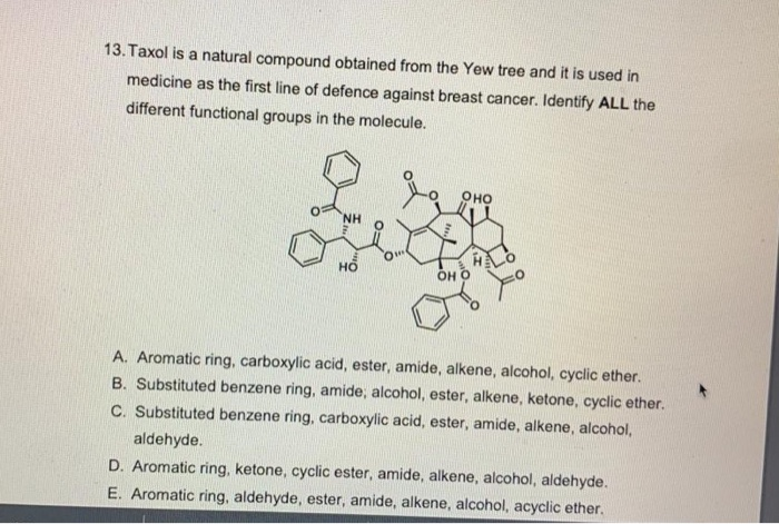 in
medicine as the first line of defence against breast cancer. Identify ALL the
different functional groups in the molecule.
оно
NH
ÖH O
A. Aromatic ring, carboxylic acid, ester, amide, alkene, alcohol, cyclic ether.
B. Substituted benzene ring, amide, alcohol, ester, alkene, ketone, cyclic ether.
C. Substituted benzene ring, carboxylic acid, ester, amide, alkene, alcohol,
aldehyde.
D. Aromatic ring, ketone, cyclic ester, amide, alkene, alcohol, aldehyde.
E. Aromatic ring, aldehyde, ester, amide, alkene, alcohol, acyclic ether.
