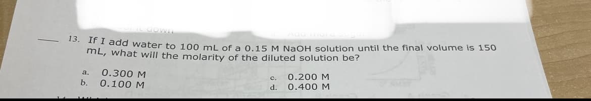 ddd water to 100 mL of a 0.15 M NaOH solution until the final volume is 150
mL, what will the molarity of the diluted solution be?
0.300 M
0.100 M
a.
c.
0.200 M
b.
d.
0.400 M

