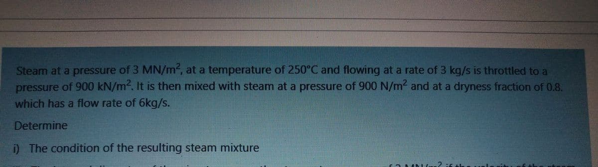 Steam at a pressure of 3 MN/m, at a temperature of 250°C and flowing at a rate of 3 kg/s is throttled to a
pressure of 900 kN/m. It is then mixed with steam at a pressure of 900 N/m and at a dryness fraction of 0.8.
which has a flow rate of 6kg/s.
Determine
) The condition of the resulting steam mixture
