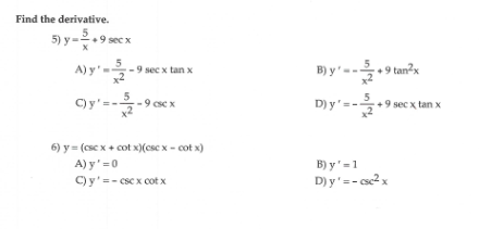 Find the derivative.
5) y=2.9 sec x
A)y
B) y'-.9 tan²x
9 sec x tan x
C) y'=--9 csc x
D) y'=-+9 sec x tan x
6) y = (csc x + cot x)(csc x - cot x)
A) y'=0
B) y'=1
D) y'=- csc2x
C) y'=- csc x cot x
